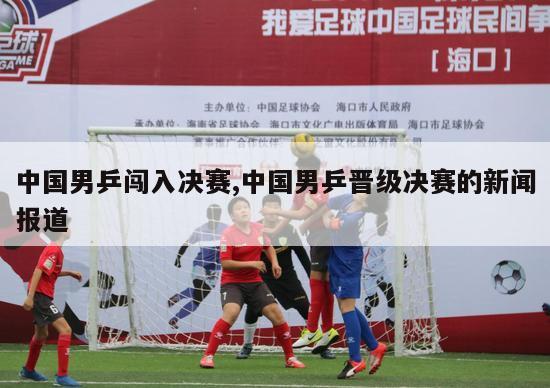 中国男乒闯入决赛,中国男乒晋级决赛的新闻报道